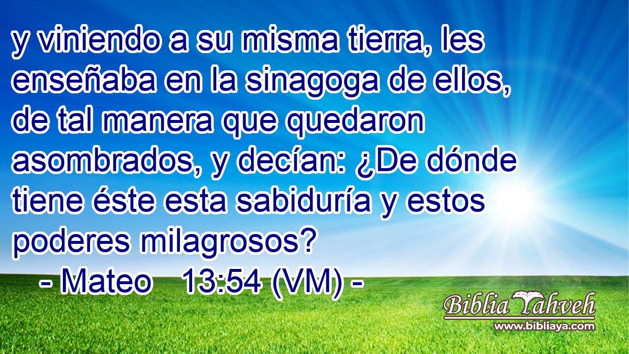  y viniendo a su misma tierra, les enseñaba en la sinagoga de ellos, de tal manera que quedaron asombrados, y decían: ¿De dónde tiene éste esta sabiduría y estos poderes milagrosos? 