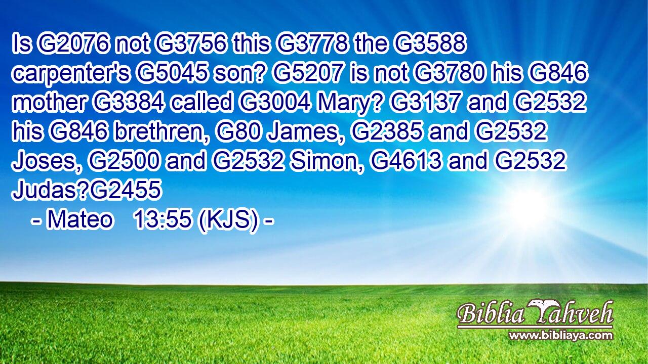 Is G2076 not G3756 this G3778 the G3588 carpenter's G5045 son? G5207 is not G3780 his G846 mother G3384 called G3004 Mary? G3137 and G2532 his G846 brethren, G80 James, G2385 and G2532 Joses, G2500 and G2532 Simon, G4613 and G2532 Judas?G2455