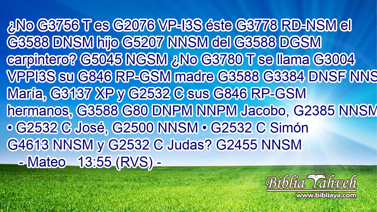 ¿No G3756 T es G2076 VP-I3S éste G3778 RD-NSM el G3588 DNSM hijo G5207 NNSM del G3588 DGSM carpintero? G5045 NGSM ¿No G3780 T se llama G3004 VPPI3S su G846 RP-GSM madre G3588 G3384 DNSF NNSF María, G3137 XP y G2532 C sus G846 RP-GSM hermanos, G3588 G80 DNPM NNPM Jacobo, G2385 NNSM • G2532 C José, G2500 NNSM • G2532 C Simón G4613 NNSM y G2532 C Judas? G2455 NNSM 