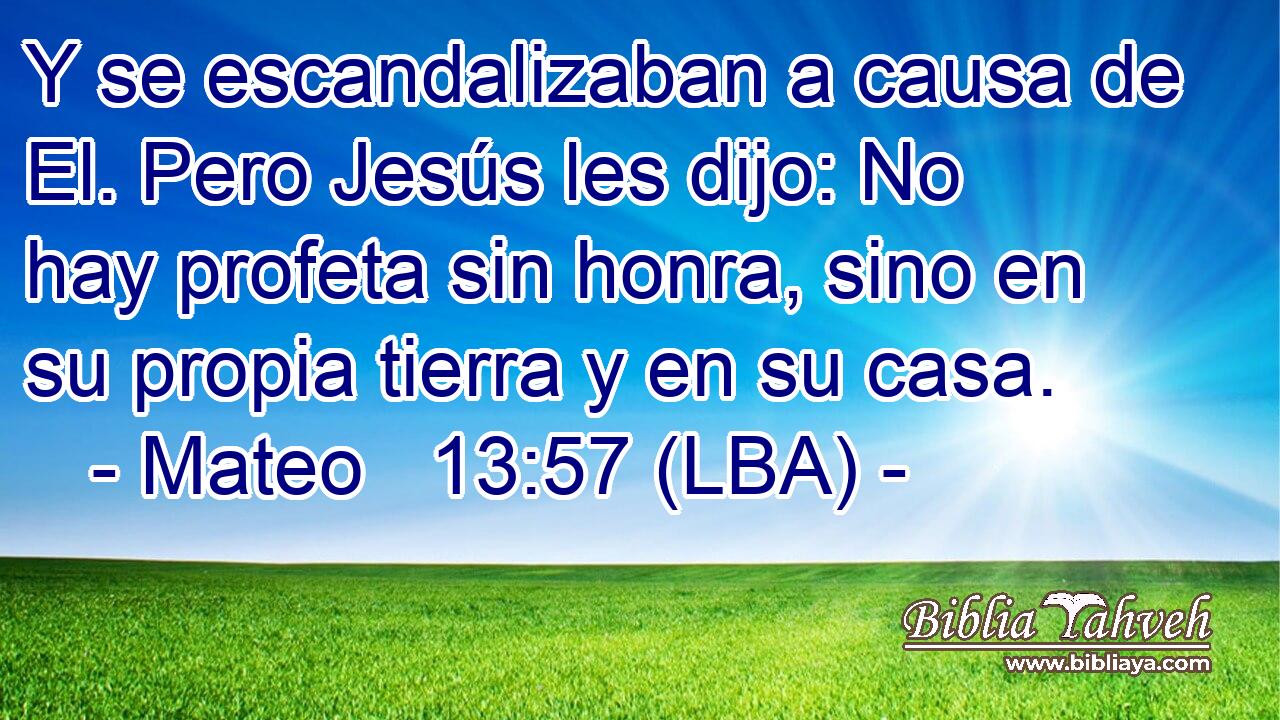 Y se escandalizaban a causa de El. Pero Jesús les dijo: No hay profeta sin honra, sino en su propia tierra y en su casa.