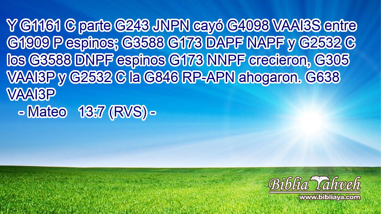 Y G1161 C parte G243 JNPN cayó G4098 VAAI3S entre G1909 P espinos; G3588 G173 DAPF NAPF y G2532 C los G3588 DNPF espinos G173 NNPF crecieron, G305 VAAI3P y G2532 C la G846 RP-APN ahogaron. G638 VAAI3P 