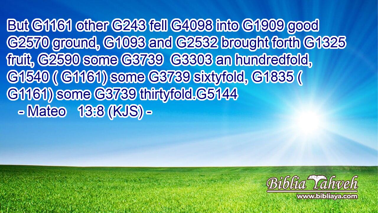 But G1161 other G243 fell G4098 into G1909 good G2570 ground, G1093 and G2532 brought forth G1325 fruit, G2590 some G3739  G3303 an hundredfold, G1540 ( G1161) some G3739 sixtyfold, G1835 ( G1161) some G3739 thirtyfold.G5144