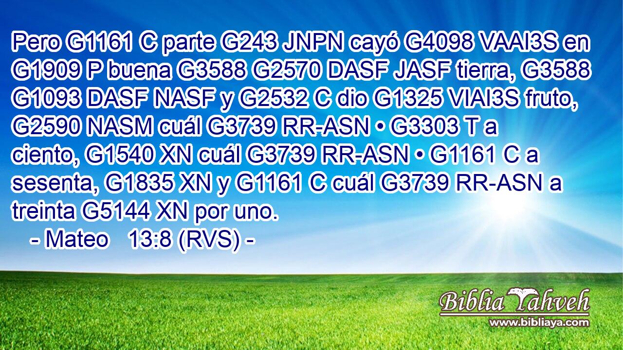 Pero G1161 C parte G243 JNPN cayó G4098 VAAI3S en G1909 P buena G3588 G2570 DASF JASF tierra, G3588 G1093 DASF NASF y G2532 C dio G1325 VIAI3S fruto, G2590 NASM cuál G3739 RR-ASN • G3303 T a ciento, G1540 XN cuál G3739 RR-ASN • G1161 C a sesenta, G1835 XN y G1161 C cuál G3739 RR-ASN a treinta G5144 XN por uno. 