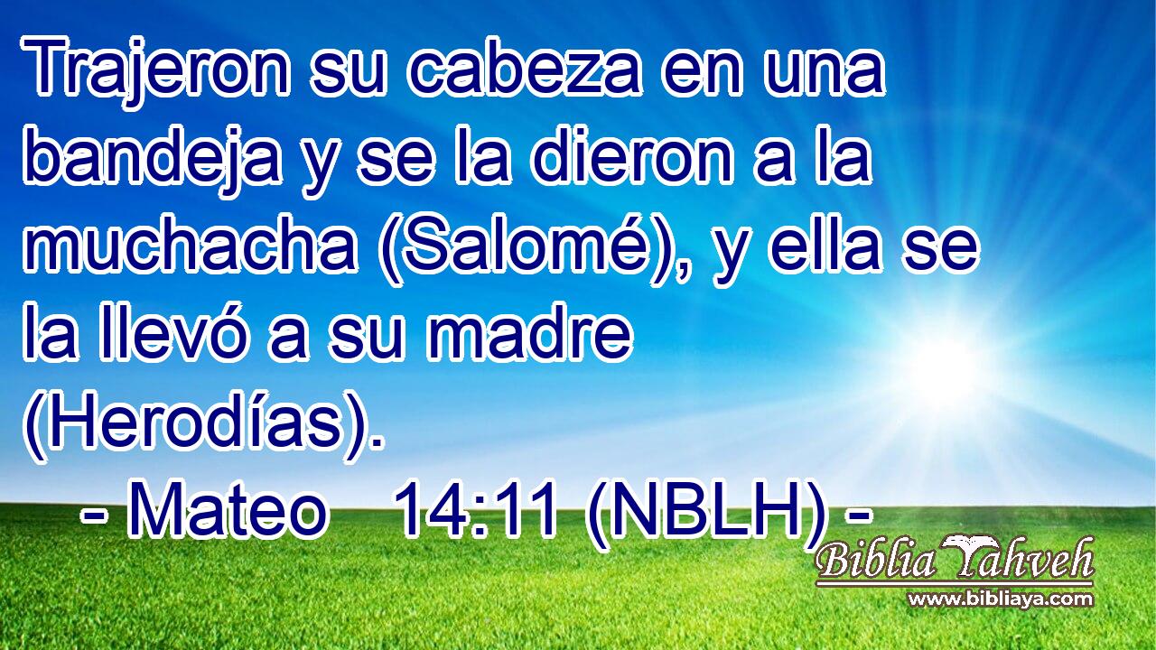  Trajeron su cabeza en una bandeja y se la dieron a la muchacha (Salomé), y ella se la llevó a su madre (Herodías). 
