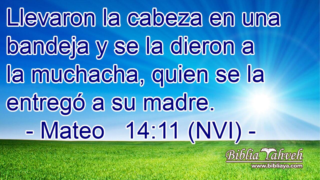  Llevaron la cabeza en una bandeja y se la dieron a la muchacha, quien se la entregó a su madre. 