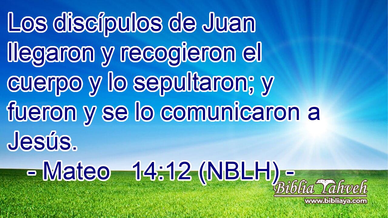  Los discípulos de Juan llegaron y recogieron el cuerpo y lo sepultaron; y fueron y se lo comunicaron a Jesús. 