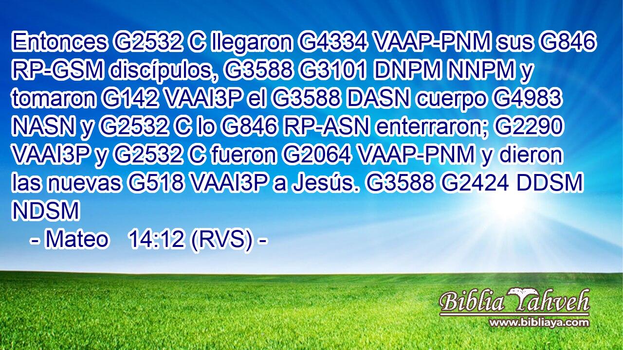 Entonces G2532 C llegaron G4334 VAAP-PNM sus G846 RP-GSM discípulos, G3588 G3101 DNPM NNPM y tomaron G142 VAAI3P el G3588 DASN cuerpo G4983 NASN y G2532 C lo G846 RP-ASN enterraron; G2290 VAAI3P y G2532 C fueron G2064 VAAP-PNM y dieron las nuevas G518 VAAI3P a Jesús. G3588 G2424 DDSM NDSM 