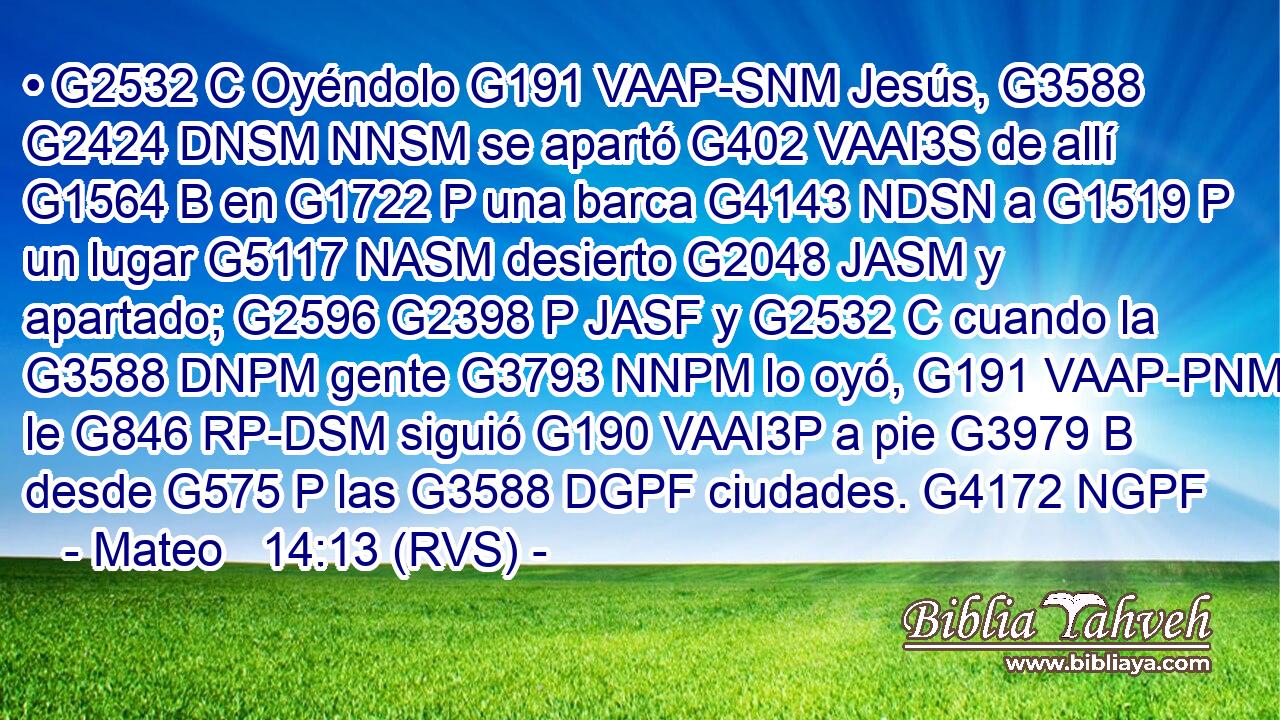 • G2532 C Oyéndolo G191 VAAP-SNM Jesús, G3588 G2424 DNSM NNSM se apartó G402 VAAI3S de allí G1564 B en G1722 P una barca G4143 NDSN a G1519 P un lugar G5117 NASM desierto G2048 JASM y apartado; G2596 G2398 P JASF y G2532 C cuando la G3588 DNPM gente G3793 NNPM lo oyó, G191 VAAP-PNM le G846 RP-DSM siguió G190 VAAI3P a pie G3979 B desde G575 P las G3588 DGPF ciudades. G4172 NGPF 