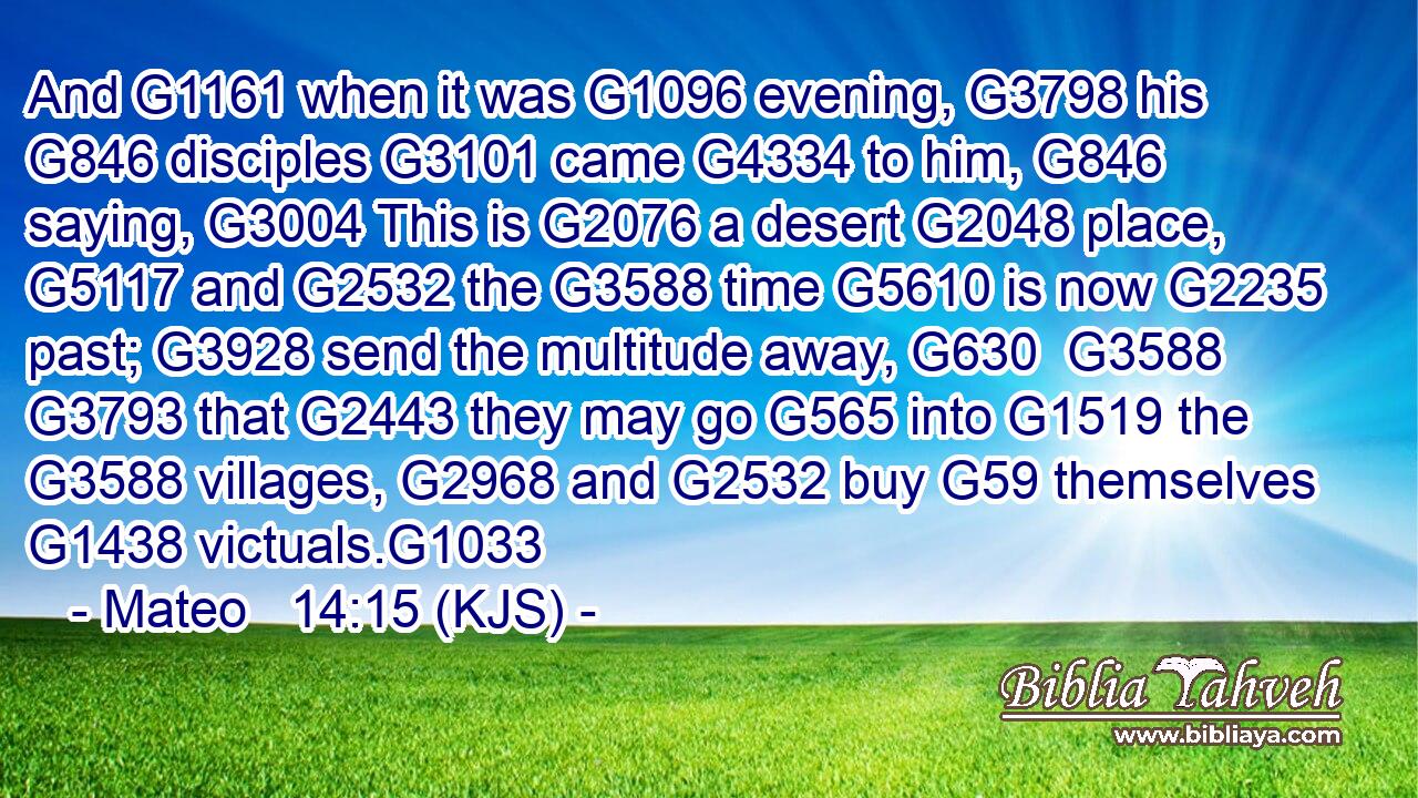 And G1161 when it was G1096 evening, G3798 his G846 disciples G3101 came G4334 to him, G846 saying, G3004 This is G2076 a desert G2048 place, G5117 and G2532 the G3588 time G5610 is now G2235 past; G3928 send the multitude away, G630  G3588  G3793 that G2443 they may go G565 into G1519 the G3588 villages, G2968 and G2532 buy G59 themselves G1438 victuals.G1033