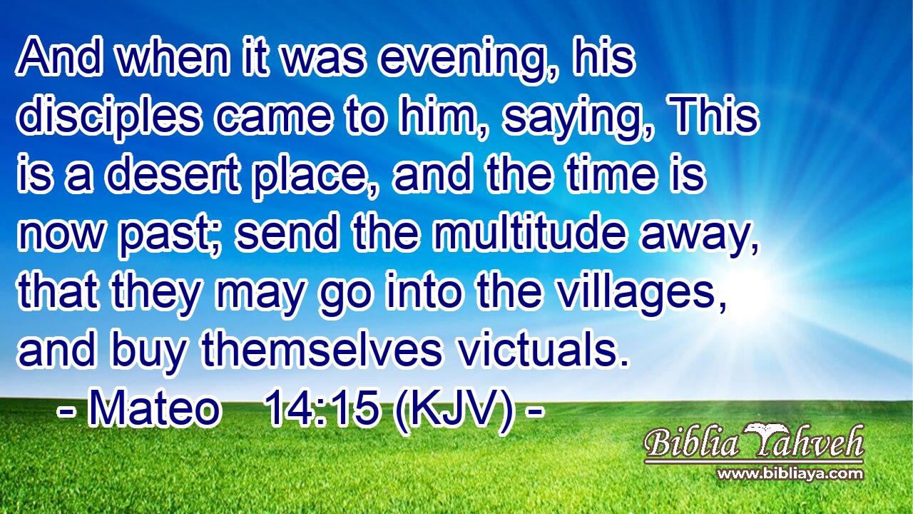 And when it was evening, his disciples came to him, saying, This is a desert place, and the time is now past; send the multitude away, that they may go into the villages, and buy themselves victuals.