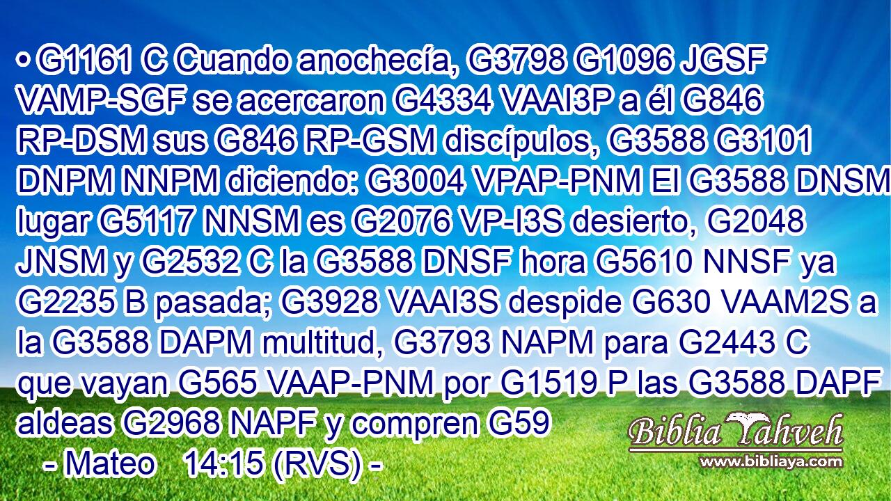 • G1161 C Cuando anochecía, G3798 G1096 JGSF VAMP-SGF se acercaron G4334 VAAI3P a él G846 RP-DSM sus G846 RP-GSM discípulos, G3588 G3101 DNPM NNPM diciendo: G3004 VPAP-PNM El G3588 DNSM lugar G5117 NNSM es G2076 VP-I3S desierto, G2048 JNSM y G2532 C la G3588 DNSF hora G5610 NNSF ya G2235 B pasada; G3928 VAAI3S despide G630 VAAM2S a la G3588 DAPM multitud, G3793 NAPM para G2443 C que vayan G565 VAAP-PNM por G1519 P las G3588 DAPF aldeas G2968 NAPF y compren G59 