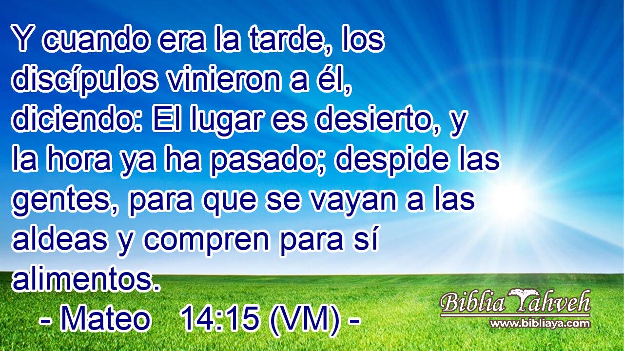  Y cuando era la tarde, los discípulos vinieron a él, diciendo: El lugar es desierto, y la hora ya ha pasado; despide las gentes, para que se vayan a las aldeas y compren para sí alimentos. 