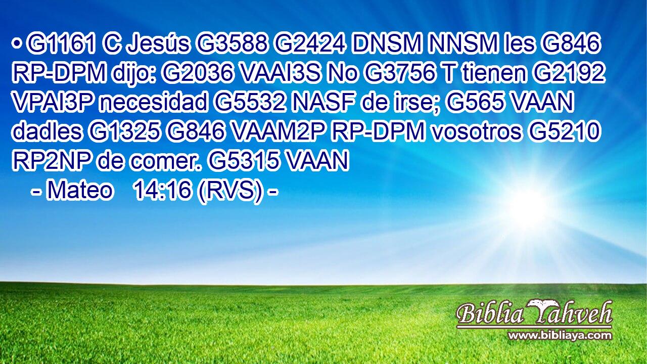 • G1161 C Jesús G3588 G2424 DNSM NNSM les G846 RP-DPM dijo: G2036 VAAI3S No G3756 T tienen G2192 VPAI3P necesidad G5532 NASF de irse; G565 VAAN dadles G1325 G846 VAAM2P RP-DPM vosotros G5210 RP2NP de comer. G5315 VAAN 