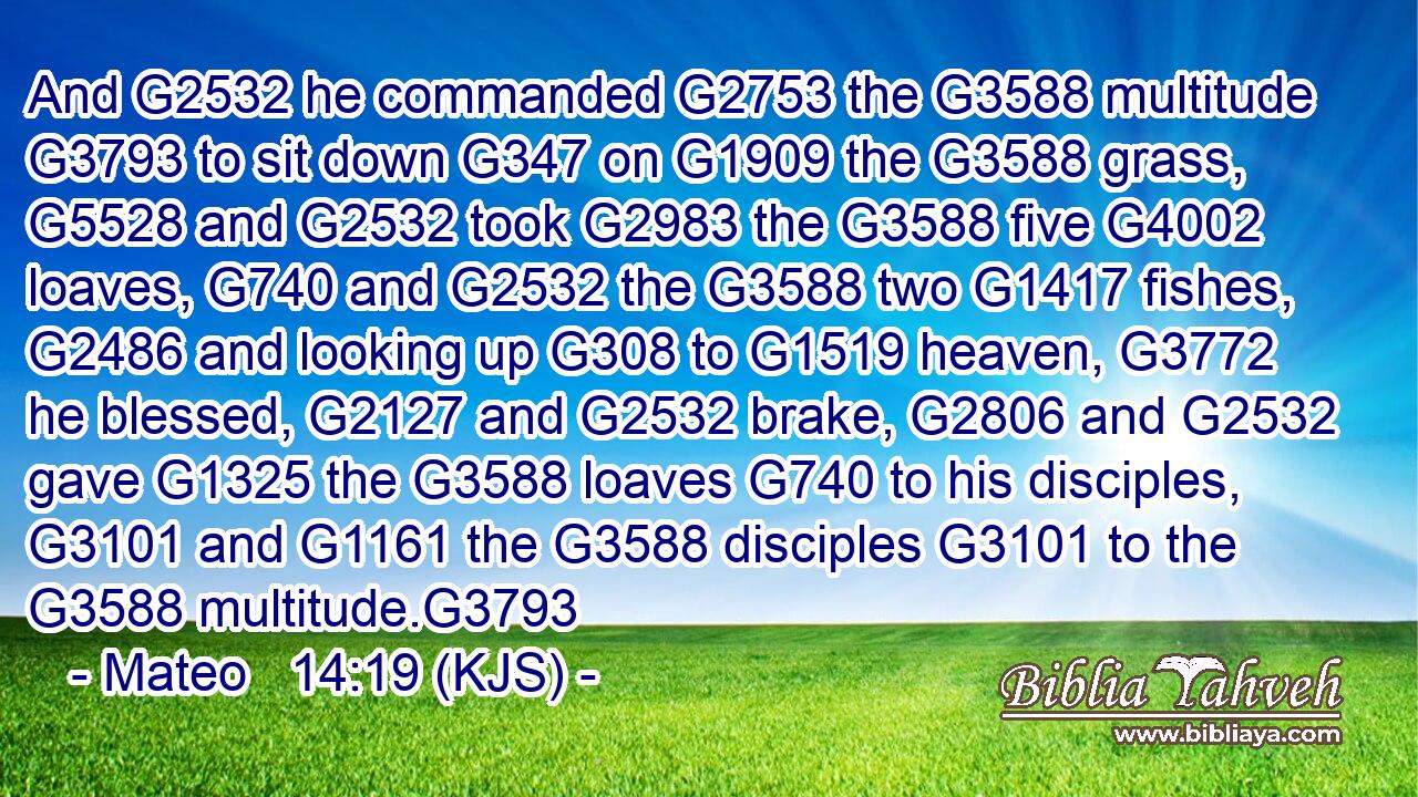 And G2532 he commanded G2753 the G3588 multitude G3793 to sit down G347 on G1909 the G3588 grass, G5528 and G2532 took G2983 the G3588 five G4002 loaves, G740 and G2532 the G3588 two G1417 fishes, G2486 and looking up G308 to G1519 heaven, G3772 he blessed, G2127 and G2532 brake, G2806 and G2532 gave G1325 the G3588 loaves G740 to his disciples, G3101 and G1161 the G3588 disciples G3101 to the G3588 multitude.G3793