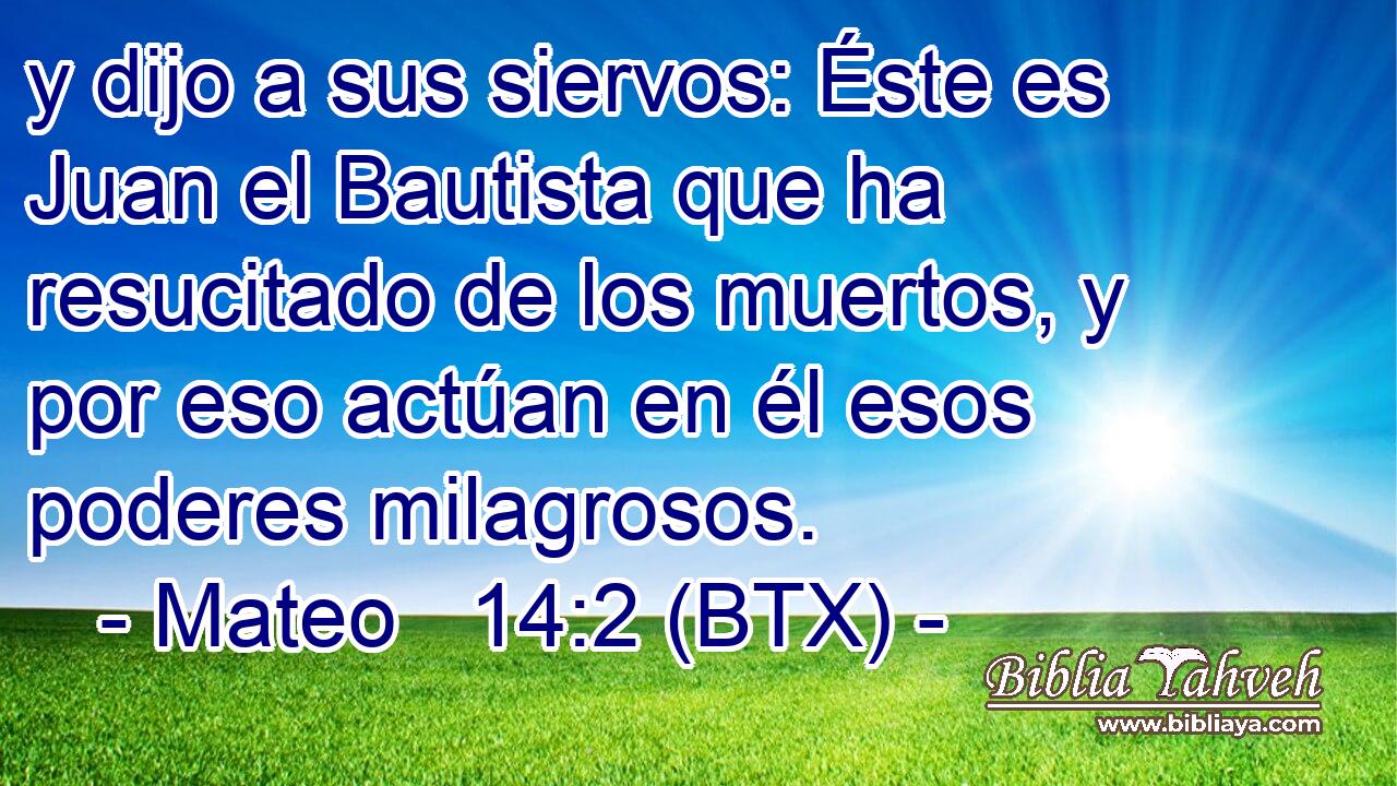 y dijo a sus siervos: Éste es Juan el Bautista que ha resucitado de los muertos, y por eso actúan en él esos poderes milagrosos.