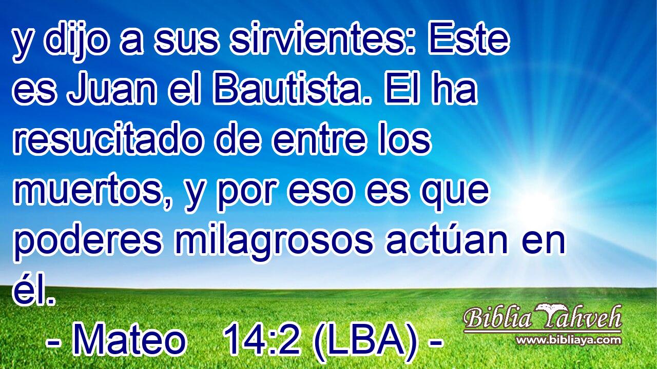 y dijo a sus sirvientes: Este es Juan el Bautista. El ha resucitado de entre los muertos, y por eso es que poderes milagrosos actúan en él.