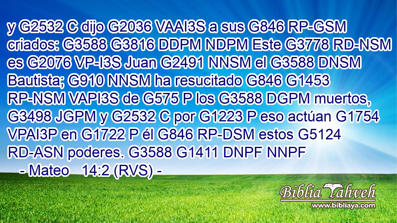 y G2532 C dijo G2036 VAAI3S a sus G846 RP-GSM criados: G3588 G3816 DDPM NDPM Este G3778 RD-NSM es G2076 VP-I3S Juan G2491 NNSM el G3588 DNSM Bautista; G910 NNSM ha resucitado G846 G1453 RP-NSM VAPI3S de G575 P los G3588 DGPM muertos, G3498 JGPM y G2532 C por G1223 P eso actúan G1754 VPAI3P en G1722 P él G846 RP-DSM estos G5124 RD-ASN poderes. G3588 G1411 DNPF NNPF 