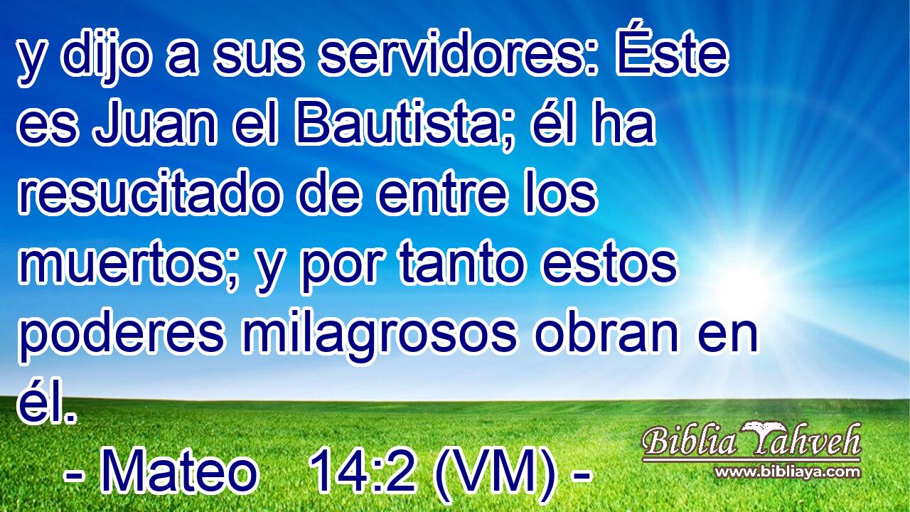  y dijo a sus servidores: Éste es Juan el Bautista; él ha resucitado de entre los muertos; y por tanto estos poderes milagrosos obran en él. 