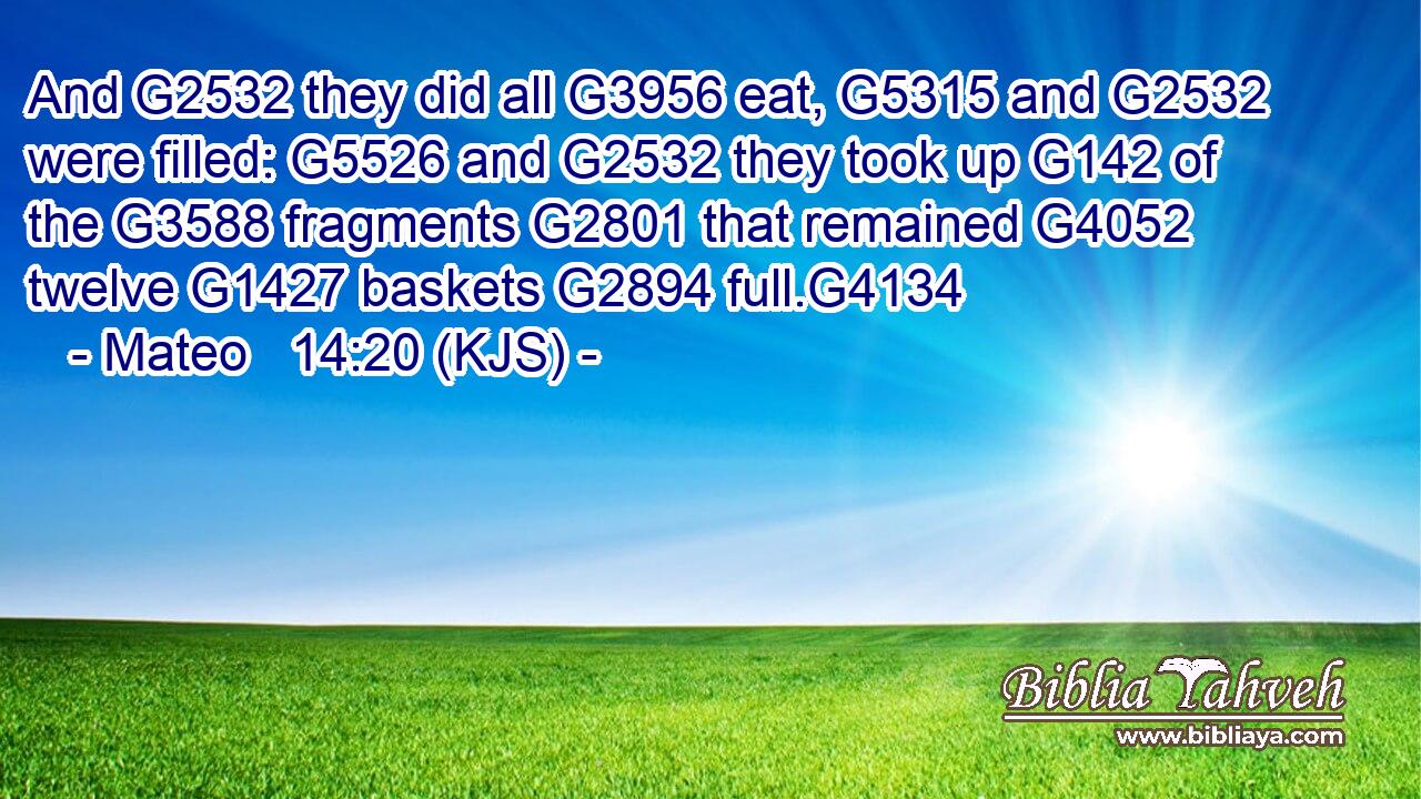 And G2532 they did all G3956 eat, G5315 and G2532 were filled: G5526 and G2532 they took up G142 of the G3588 fragments G2801 that remained G4052 twelve G1427 baskets G2894 full.G4134