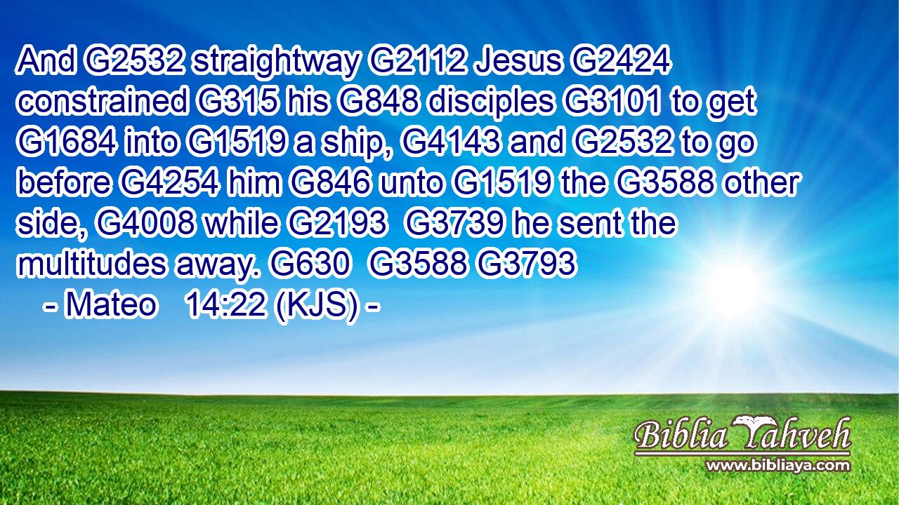 And G2532 straightway G2112 Jesus G2424 constrained G315 his G848 disciples G3101 to get G1684 into G1519 a ship, G4143 and G2532 to go before G4254 him G846 unto G1519 the G3588 other side, G4008 while G2193  G3739 he sent the multitudes away. G630  G3588 G3793