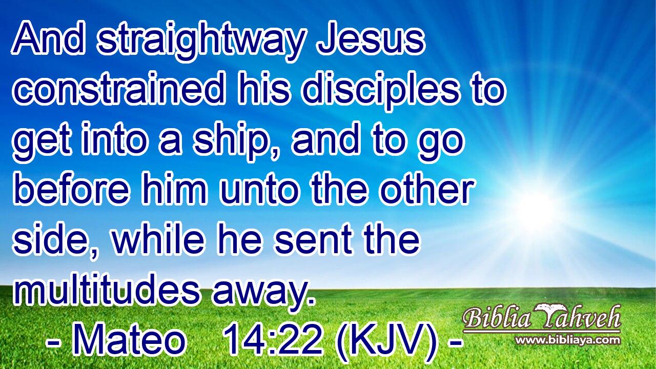 And straightway Jesus constrained his disciples to get into a ship, and to go before him unto the other side, while he sent the multitudes away.