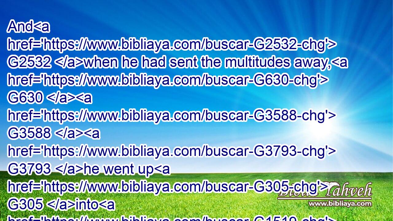 And G2532 when he had sent the multitudes away, G630  G3588  G3793 he went up G305 into G1519 a mountain G3735 apart G2596  G2398 to pray: G4336 and G1161 when the evening G3798 was come, G1096 he was G2258 there G1563 alone.G3441