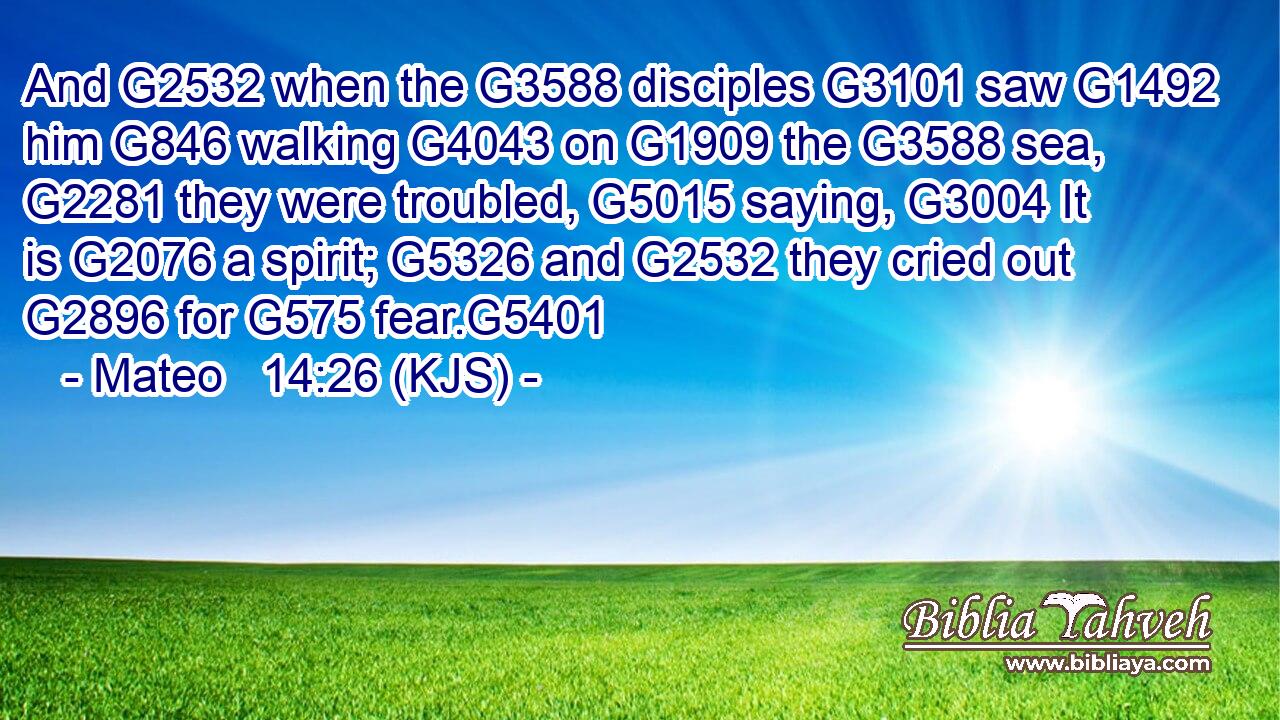 And G2532 when the G3588 disciples G3101 saw G1492 him G846 walking G4043 on G1909 the G3588 sea, G2281 they were troubled, G5015 saying, G3004 It is G2076 a spirit; G5326 and G2532 they cried out G2896 for G575 fear.G5401