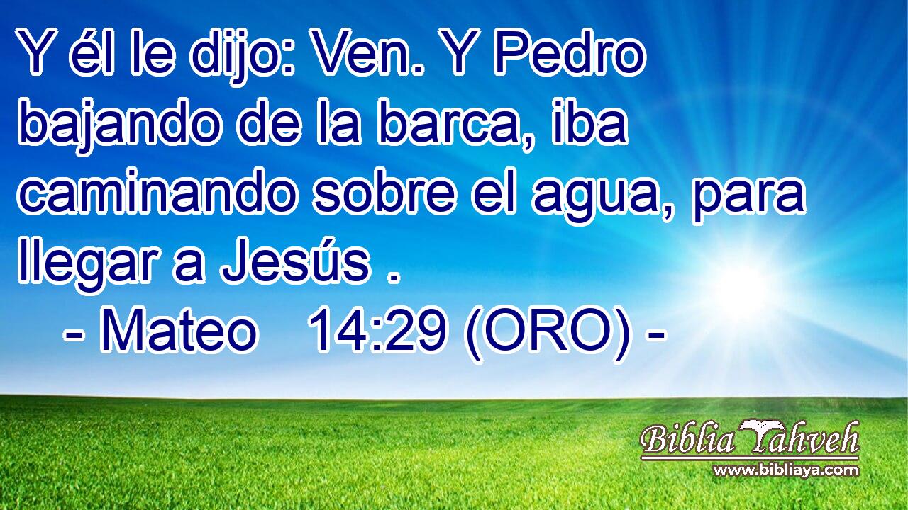  Y él le dijo: Ven. Y Pedro bajando de la barca, iba caminando sobre el agua, para llegar a Jesús . 