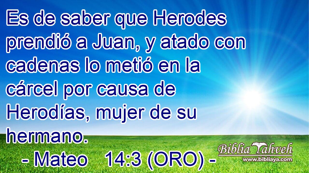  Es de saber que Herodes prendió a Juan, y atado con cadenas lo metió en la cárcel por causa de Herodías, mujer de su hermano. 