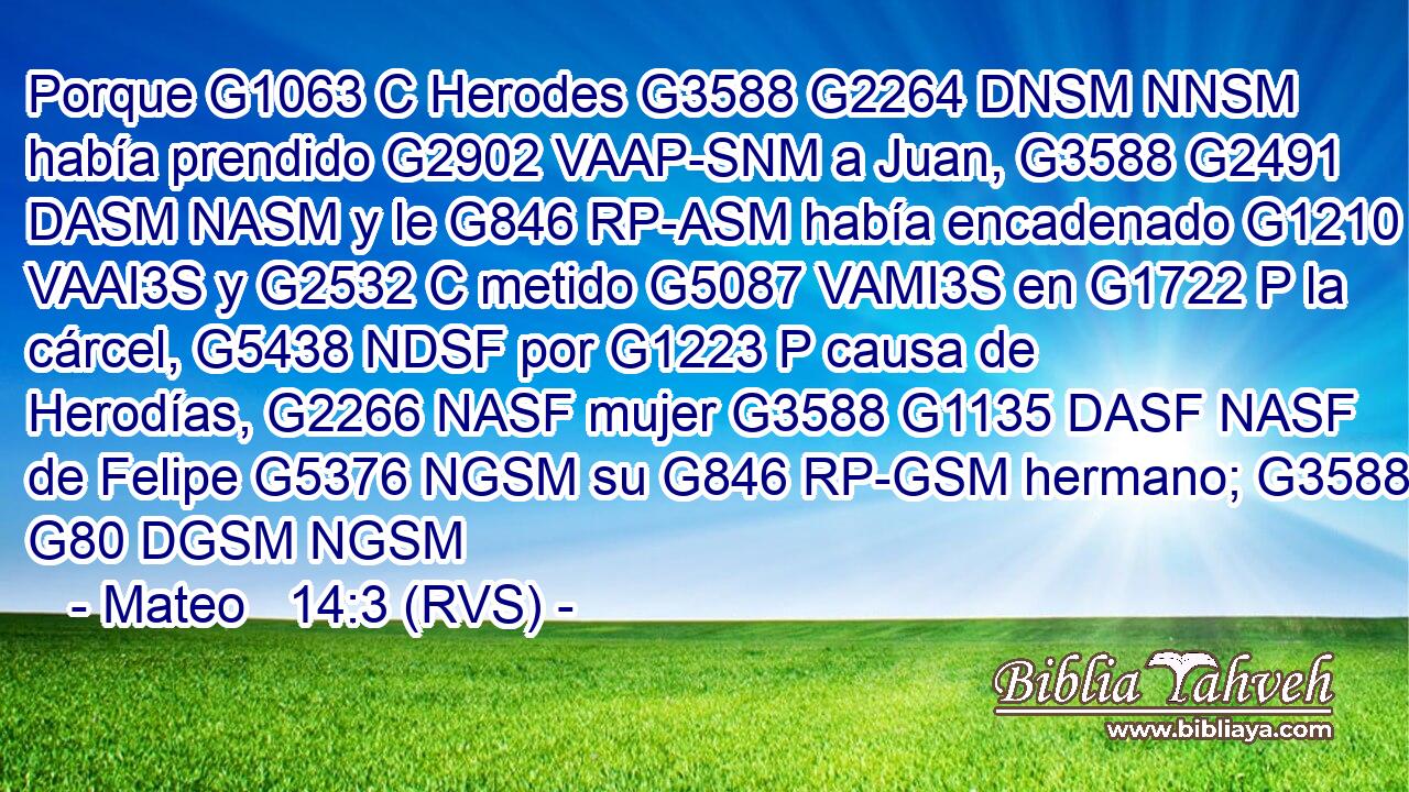 Porque G1063 C Herodes G3588 G2264 DNSM NNSM había prendido G2902 VAAP-SNM a Juan, G3588 G2491 DASM NASM y le G846 RP-ASM había encadenado G1210 VAAI3S y G2532 C metido G5087 VAMI3S en G1722 P la cárcel, G5438 NDSF por G1223 P causa de Herodías, G2266 NASF mujer G3588 G1135 DASF NASF de Felipe G5376 NGSM su G846 RP-GSM hermano; G3588 G80 DGSM NGSM 