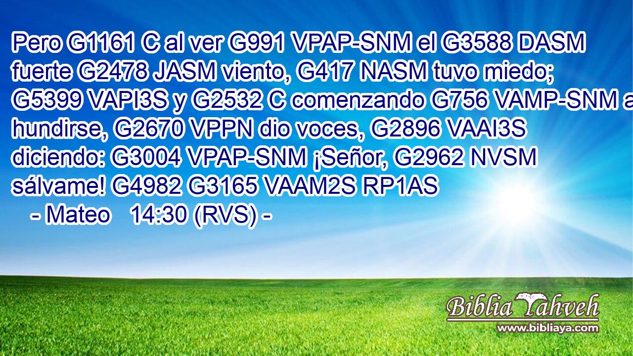 Pero G1161 C al ver G991 VPAP-SNM el G3588 DASM fuerte G2478 JASM viento, G417 NASM tuvo miedo; G5399 VAPI3S y G2532 C comenzando G756 VAMP-SNM a hundirse, G2670 VPPN dio voces, G2896 VAAI3S diciendo: G3004 VPAP-SNM ¡Señor, G2962 NVSM sálvame! G4982 G3165 VAAM2S RP1AS 