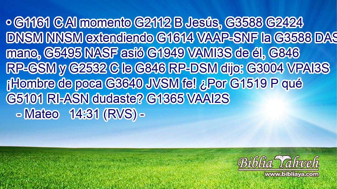 • G1161 C Al momento G2112 B Jesús, G3588 G2424 DNSM NNSM extendiendo G1614 VAAP-SNF la G3588 DASF mano, G5495 NASF asió G1949 VAMI3S de él, G846 RP-GSM y G2532 C le G846 RP-DSM dijo: G3004 VPAI3S ¡Hombre de poca G3640 JVSM fe! ¿Por G1519 P qué G5101 RI-ASN dudaste? G1365 VAAI2S 