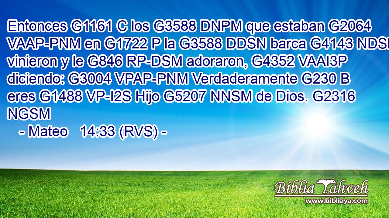 Entonces G1161 C los G3588 DNPM que estaban G2064 VAAP-PNM en G1722 P la G3588 DDSN barca G4143 NDSN vinieron y le G846 RP-DSM adoraron, G4352 VAAI3P diciendo: G3004 VPAP-PNM Verdaderamente G230 B eres G1488 VP-I2S Hijo G5207 NNSM de Dios. G2316 NGSM 