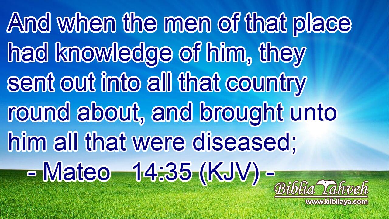 And when the men of that place had knowledge of him, they sent out into all that country round about, and brought unto him all that were diseased;