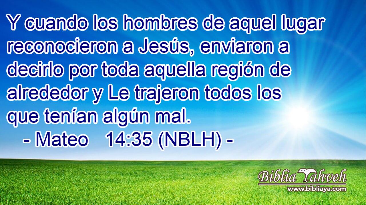  Y cuando los hombres de aquel lugar reconocieron a Jesús, enviaron a decirlo por toda aquella región de alrededor y Le trajeron todos los que tenían algún mal. 