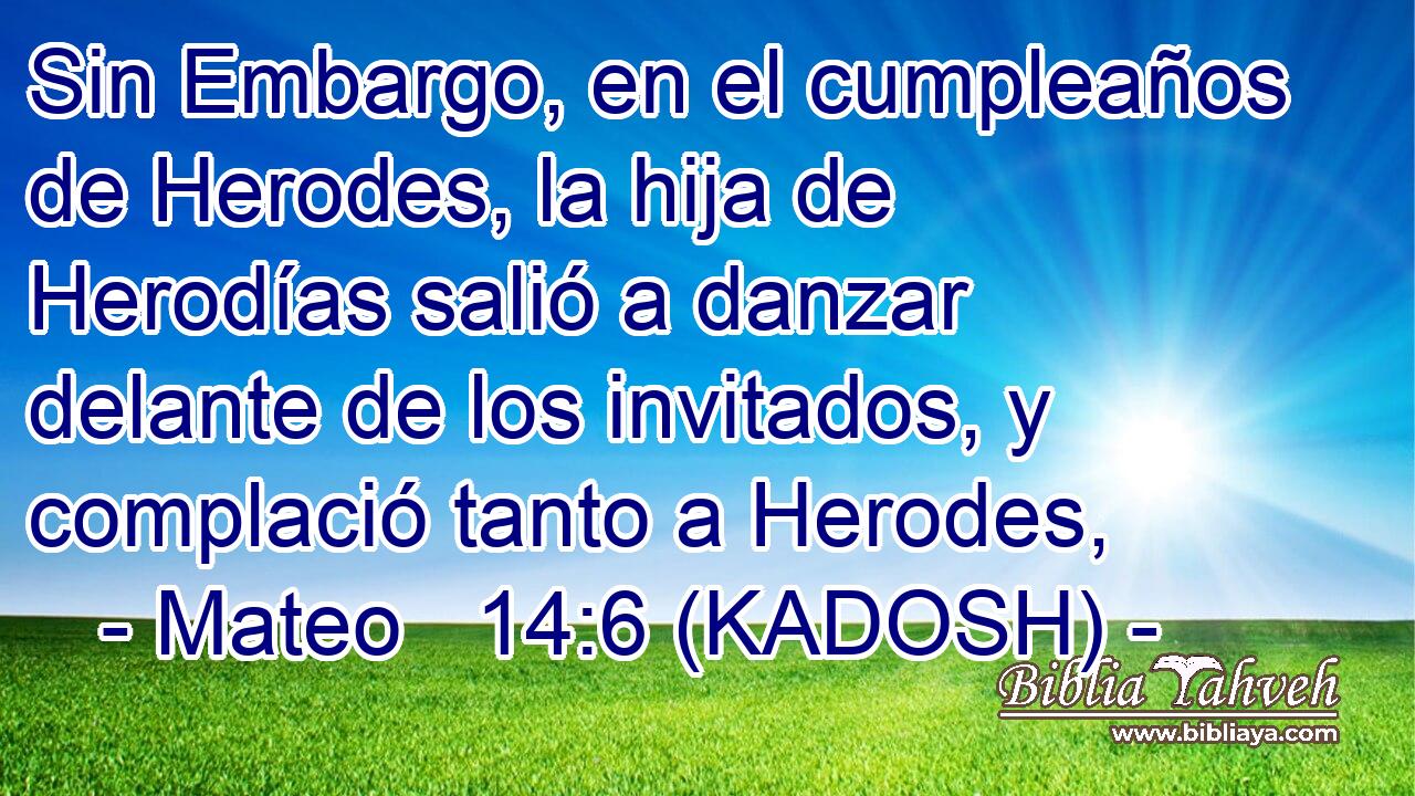  Sin Embargo, en el cumpleaños de Herodes, la hija de Herodías salió a danzar delante de los invitados, y complació tanto a Herodes, 