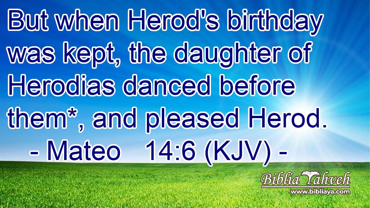 But when Herod's birthday was kept, the daughter of Herodias danced before them*, and pleased Herod.