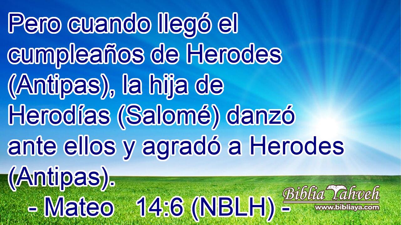  Pero cuando llegó el cumpleaños de Herodes (Antipas), la hija de Herodías (Salomé) danzó ante ellos y agradó a Herodes (Antipas). 