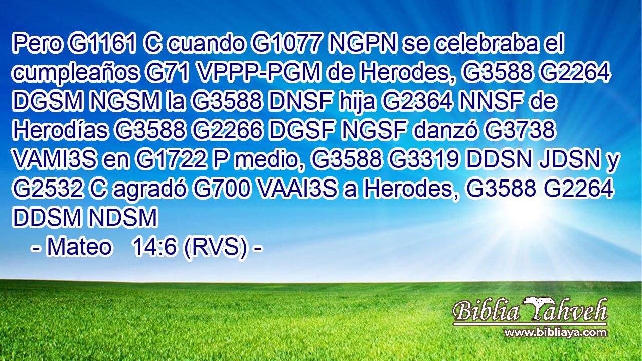 Pero G1161 C cuando G1077 NGPN se celebraba el cumpleaños G71 VPPP-PGM de Herodes, G3588 G2264 DGSM NGSM la G3588 DNSF hija G2364 NNSF de Herodías G3588 G2266 DGSF NGSF danzó G3738 VAMI3S en G1722 P medio, G3588 G3319 DDSN JDSN y G2532 C agradó G700 VAAI3S a Herodes, G3588 G2264 DDSM NDSM 