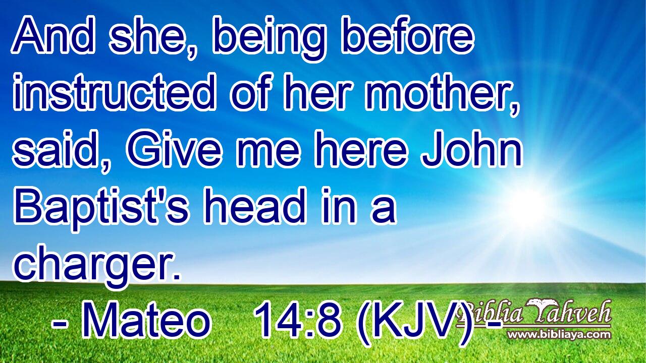 And she, being before instructed of her mother, said, Give me here John Baptist's head in a charger.
