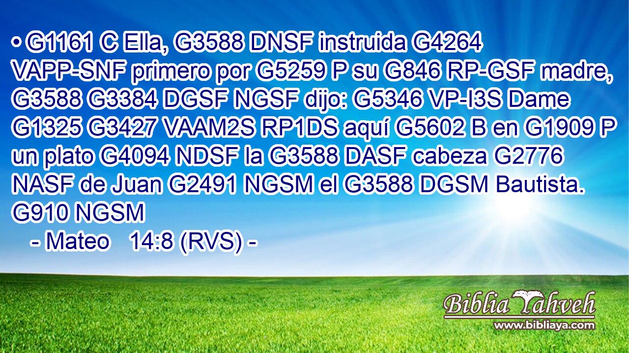 • G1161 C Ella, G3588 DNSF instruida G4264 VAPP-SNF primero por G5259 P su G846 RP-GSF madre, G3588 G3384 DGSF NGSF dijo: G5346 VP-I3S Dame G1325 G3427 VAAM2S RP1DS aquí G5602 B en G1909 P un plato G4094 NDSF la G3588 DASF cabeza G2776 NASF de Juan G2491 NGSM el G3588 DGSM Bautista. G910 NGSM 