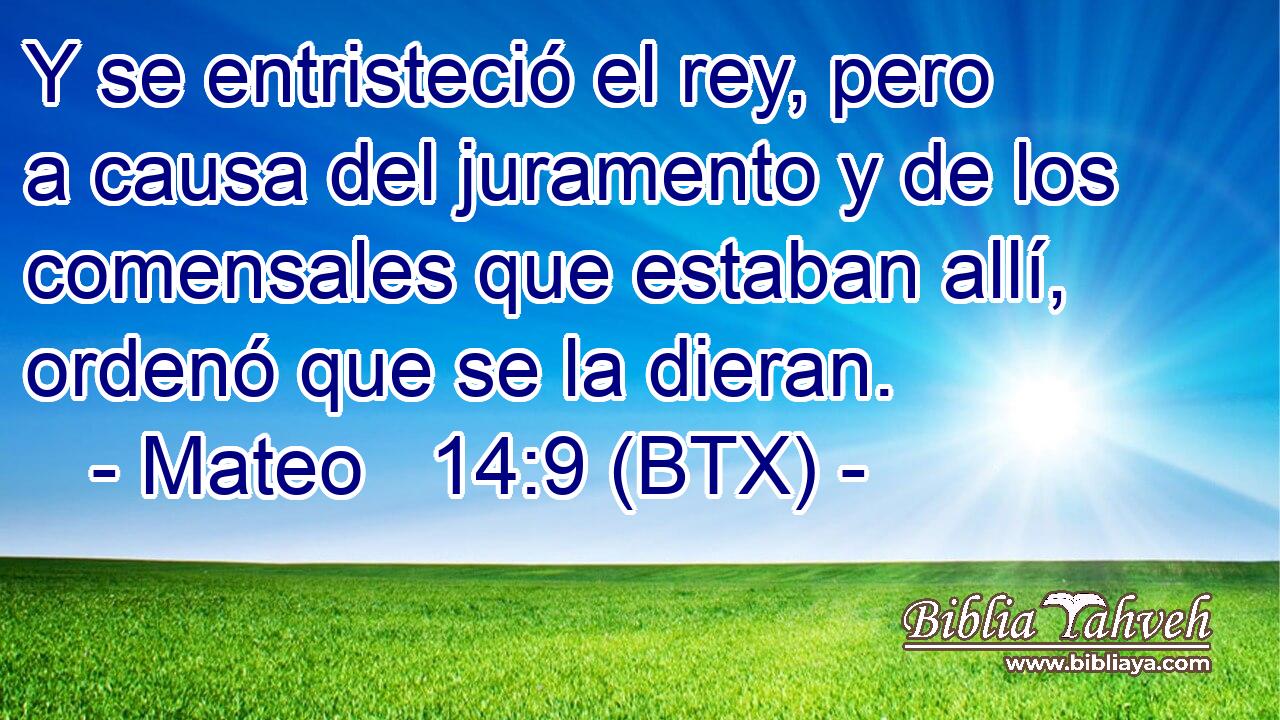 Y se entristeció el rey, pero a causa del juramento y de los comensales que estaban allí, ordenó que se la dieran.