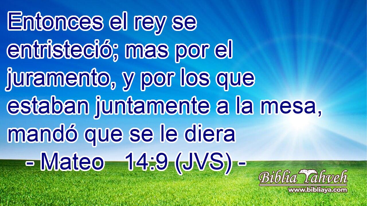 Entonces el rey se entristeció; mas por el juramento, y por los que estaban juntamente a la mesa, mandó que se le diera
