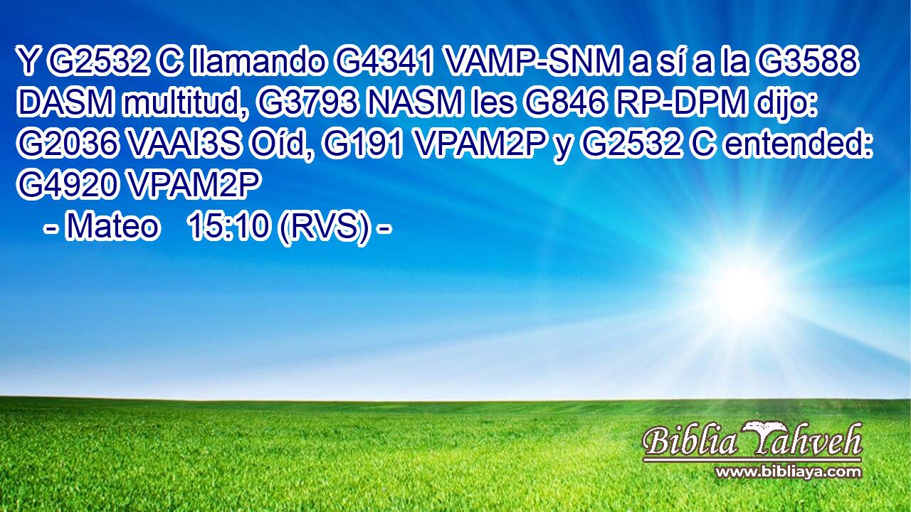 Y G2532 C llamando G4341 VAMP-SNM a sí a la G3588 DASM multitud, G3793 NASM les G846 RP-DPM dijo: G2036 VAAI3S Oíd, G191 VPAM2P y G2532 C entended: G4920 VPAM2P 
