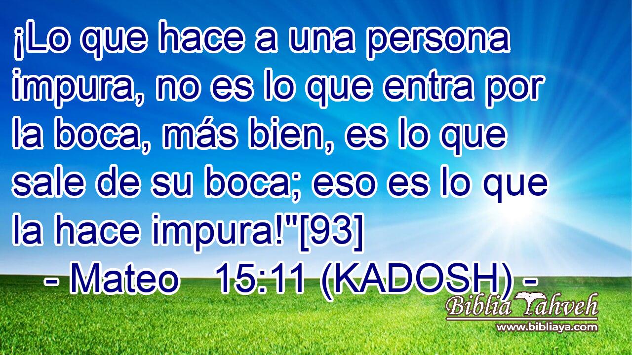  ¡Lo que hace a una persona impura, no es lo que entra por la boca, más bien, es lo que sale de su boca; eso es lo que la hace impura!