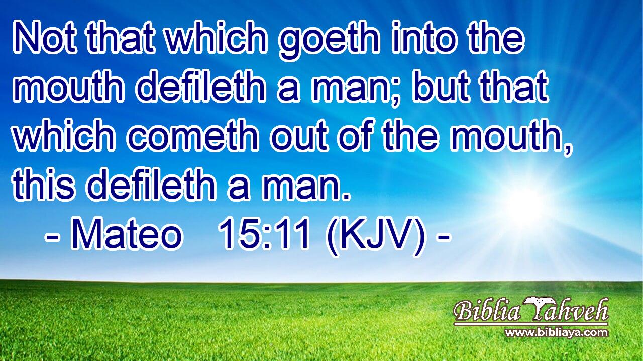 Not that which goeth into the mouth defileth a man; but that which cometh out of the mouth, this defileth a man.