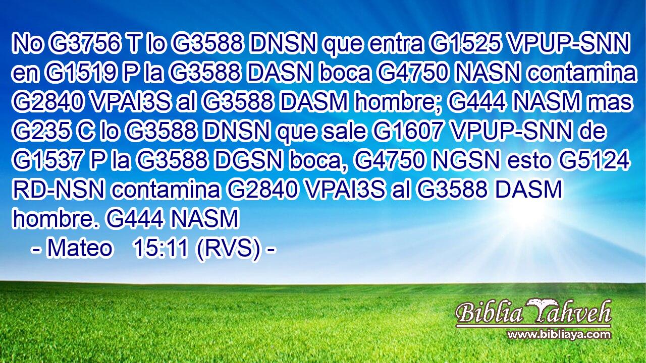 No G3756 T lo G3588 DNSN que entra G1525 VPUP-SNN en G1519 P la G3588 DASN boca G4750 NASN contamina G2840 VPAI3S al G3588 DASM hombre; G444 NASM mas G235 C lo G3588 DNSN que sale G1607 VPUP-SNN de G1537 P la G3588 DGSN boca, G4750 NGSN esto G5124 RD-NSN contamina G2840 VPAI3S al G3588 DASM hombre. G444 NASM 