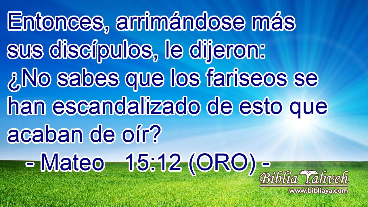  Entonces, arrimándose más sus discípulos, le dijeron: ¿No sabes que los fariseos se han escandalizado de esto que acaban de oír? 