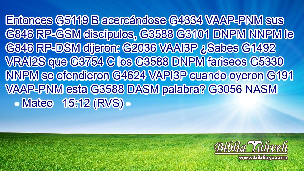 Entonces G5119 B acercándose G4334 VAAP-PNM sus G846 RP-GSM discípulos, G3588 G3101 DNPM NNPM le G846 RP-DSM dijeron: G2036 VAAI3P ¿Sabes G1492 VRAI2S que G3754 C los G3588 DNPM fariseos G5330 NNPM se ofendieron G4624 VAPI3P cuando oyeron G191 VAAP-PNM esta G3588 DASM palabra? G3056 NASM 