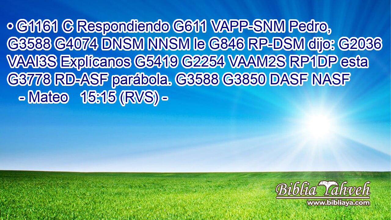 • G1161 C Respondiendo G611 VAPP-SNM Pedro, G3588 G4074 DNSM NNSM le G846 RP-DSM dijo: G2036 VAAI3S Explícanos G5419 G2254 VAAM2S RP1DP esta G3778 RD-ASF parábola. G3588 G3850 DASF NASF 